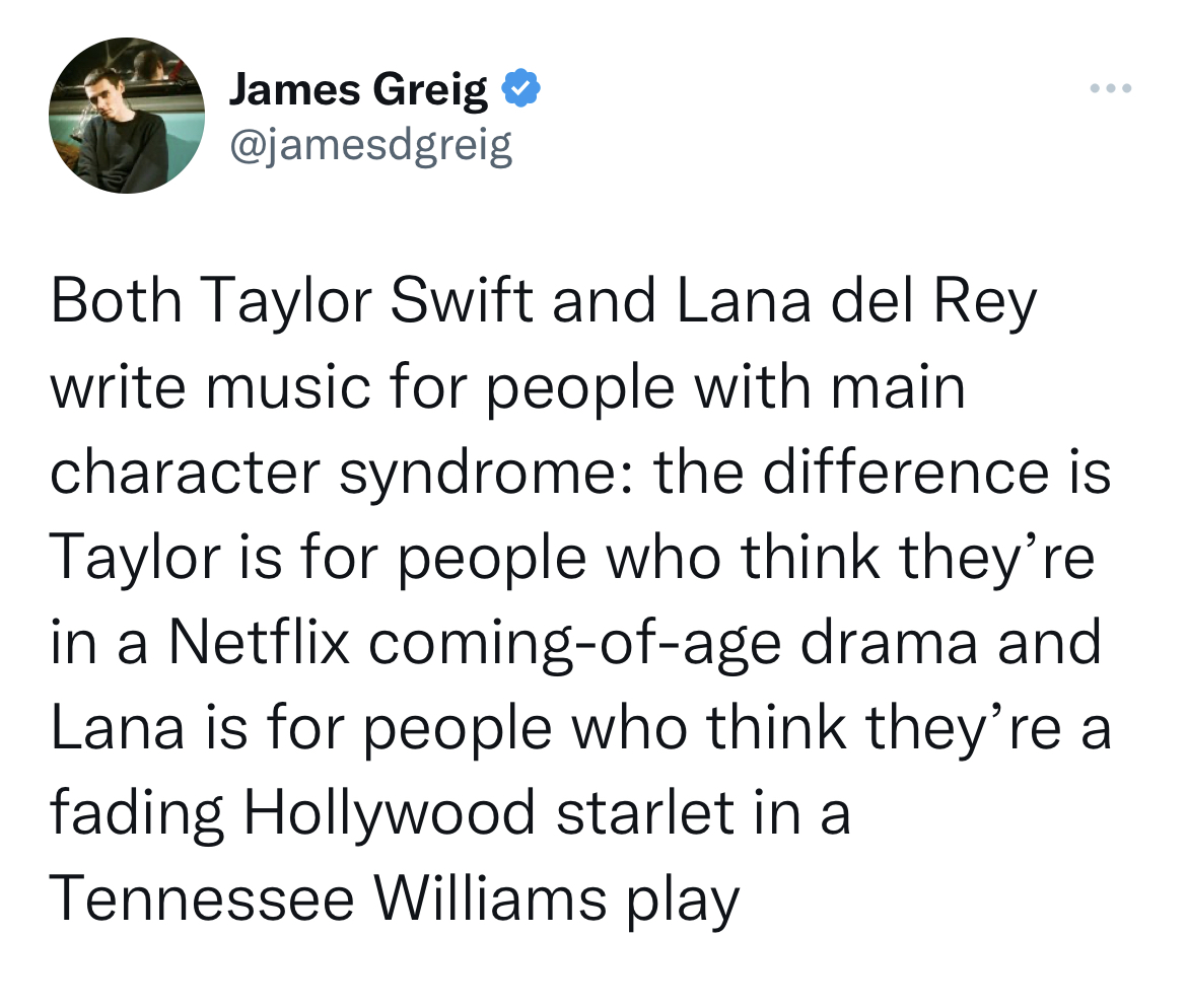 tweets roasting celebs - document - James Greig Both Taylor Swift and Lana del Rey write music for people with main character syndrome the difference is Taylor is for people who think they're in a Netflix comingofage drama and Lana is for people who think