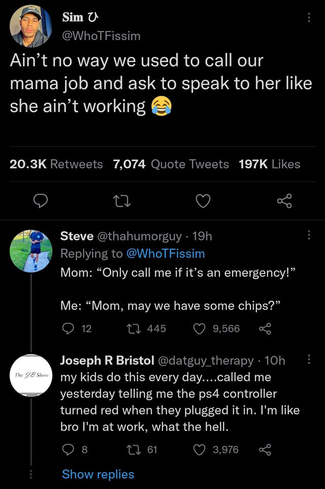 funny memes and pics - screenshot - Sim U Ain't no way we used to call our mama job and ask to speak to her she ain't working 7,074 Quote Tweets Steve . 19h Mom "Only call me if it's an emergency!" Me "Mom, may we have some chips?" 445 9,566 12 Joseph R B
