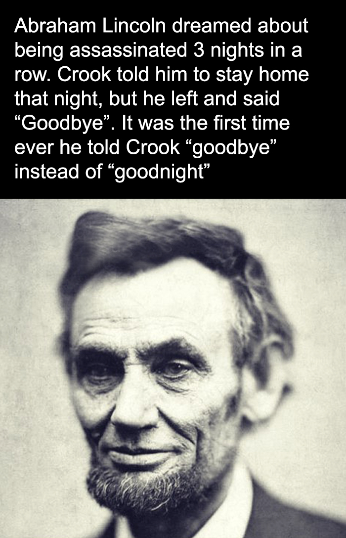 fascinating facts - abraham lincoln - Abraham Lincoln dreamed about being assassinated 3 nights in a row. Crook told him to stay home that night, but he left and said "Goodbye". It was the first time ever he told Crook "goodbye" instead of "goodnight"
