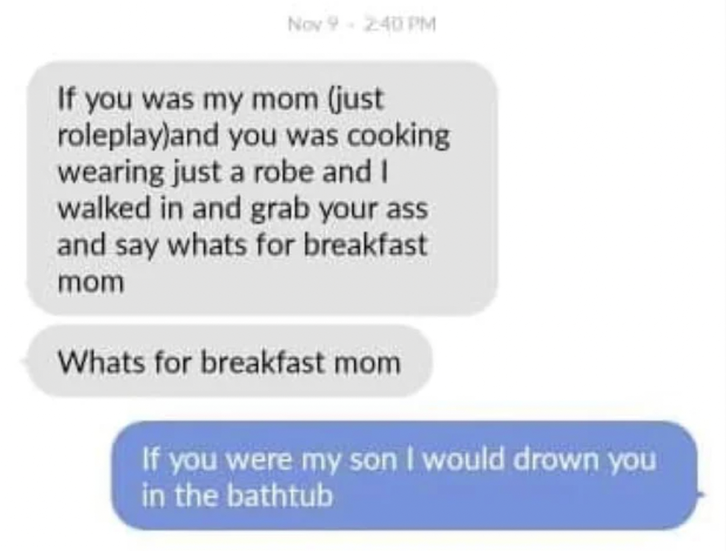 Cringey pics - diagram - Nov 9 If you was my mom just roleplayand you was cooking wearing just a robe and I walked in and grab your ass and say whats for breakfast mom Whats for breakfast mom If you were my son I would drown you in the bathtub