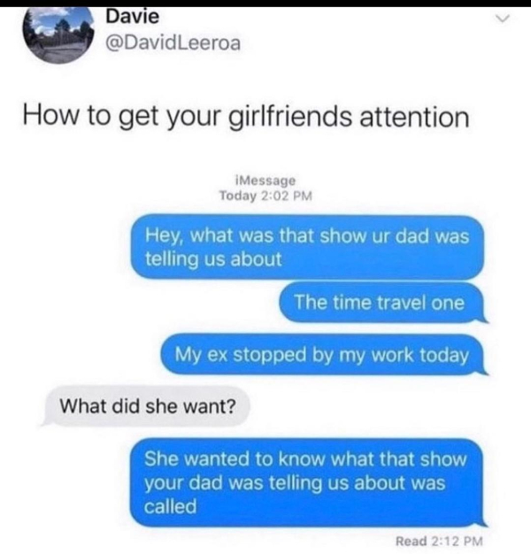 posts that made us hold up - get your gf attention meme - Davie How to get your girlfriends attention iMessage Today Hey, what was that show ur dad was telling us about The time travel one My ex stopped by my work today What did she want? She wanted to kn