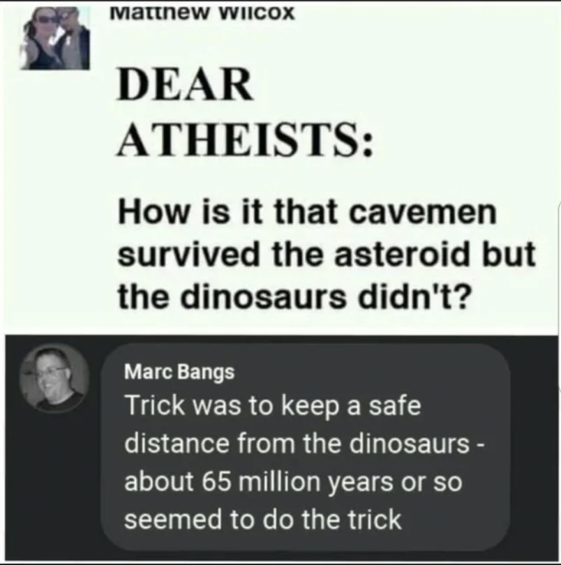 Cringey Pics - Dear Atheists How is it that cavemen survived the asteroid but the dinosaurs didn't? Marc Bangs Trick was to keep a safe distance from the dinosaurs about 65 million years or so seemed to do the trick