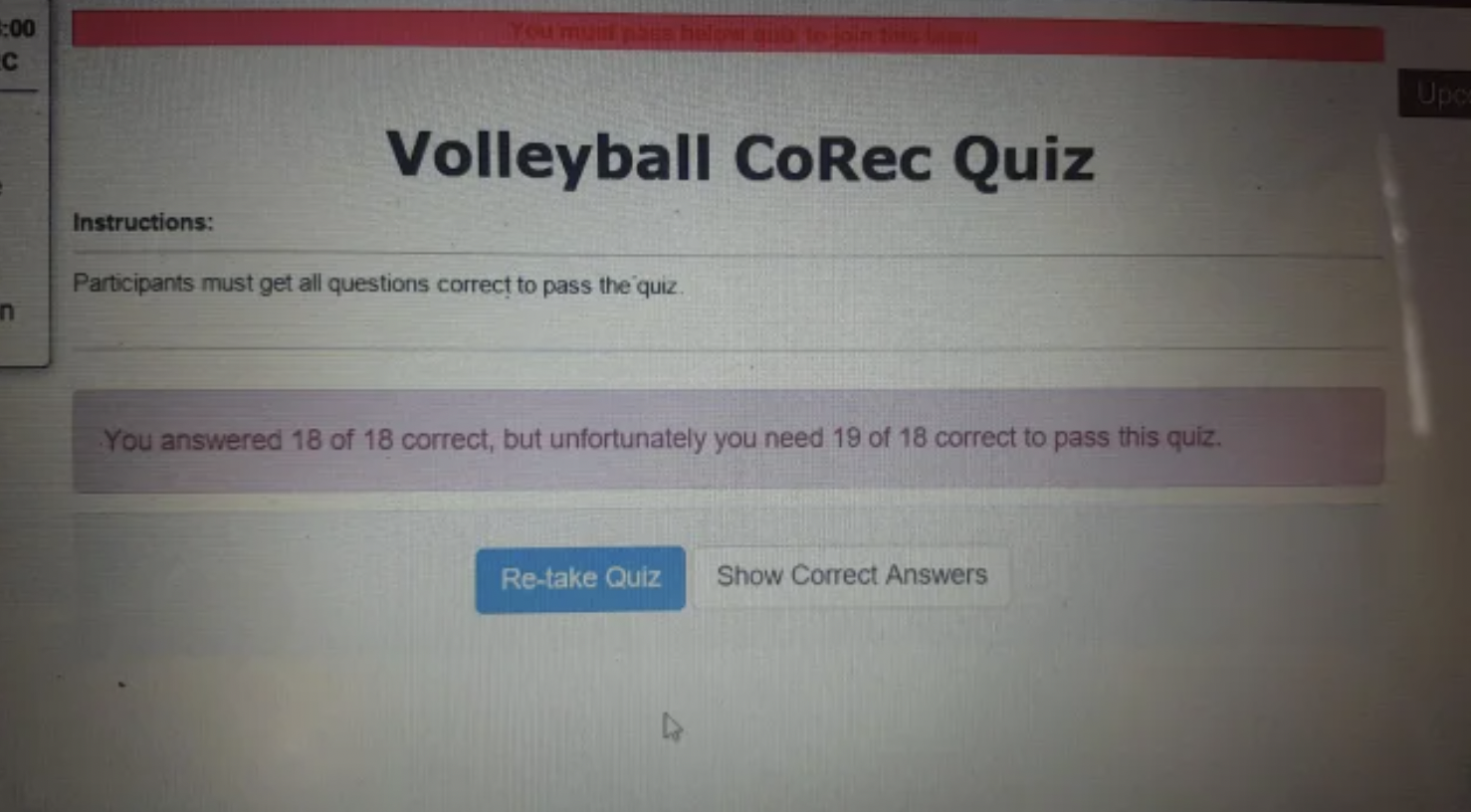 Freaky Fails and Facepalms - C Volleyball CoRec Quiz Instructions Participants must get all questions correct to pass the quiz You answered 18 of 18 correct, but unfortunately you need 19 of 18 correct to pass this quiz. Retake Quiz Show Correct Answers