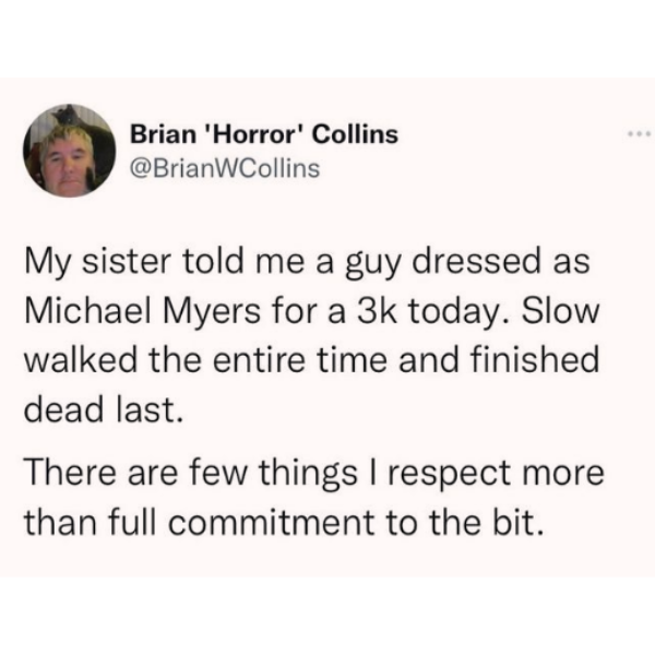 cool random pics and memes - me asking for a favor meme - Brian 'Horror' Collins My sister told me a guy dressed as Michael Myers for a 3k today. Slow walked the entire time and finished dead last. There are few things I respect more than full commitment 