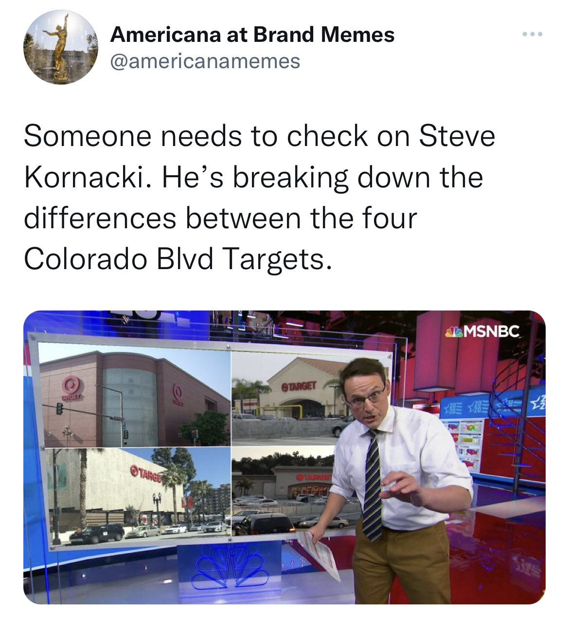 media - Americana at Brand Memes Someone needs to check on Steve Kornacki. He's breaking down the differences between the four Colorado Blvd Targets. Msnbc 3