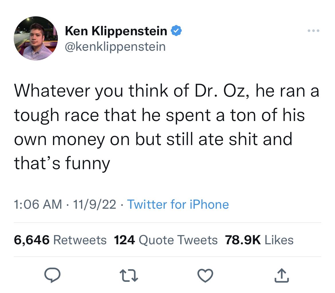 my way - Ken Klippenstein Whatever you think of Dr. Oz, he ran a tough race that he spent a ton of his own money on but still ate shit and that's funny 11922 Twitter for iPhone 6,646 124 Quote Tweets 27