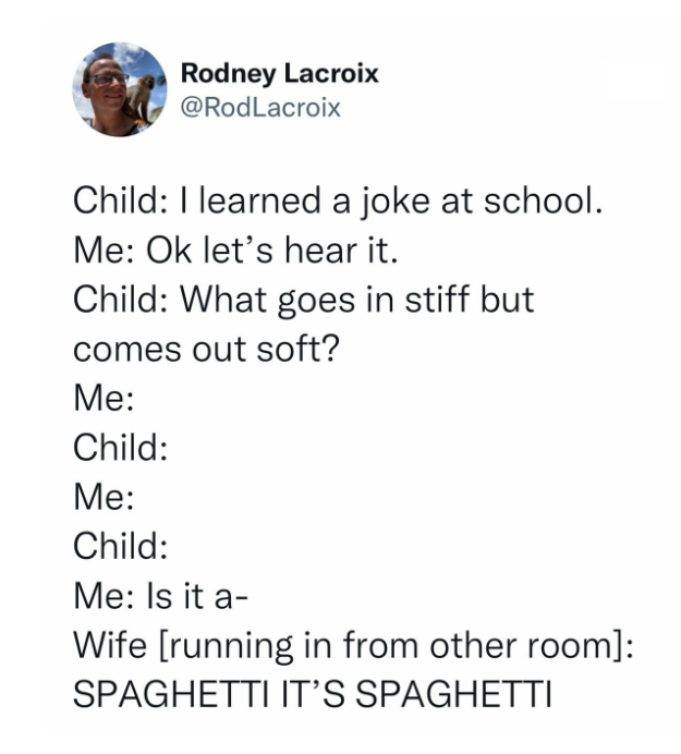 daily dose of pics and memes - Joke - Rodney Lacroix Child I learned a joke at school. Me Ok let's hear it. Child What goes in stiff but comes out soft? Me Child Me Child Me Is it a Wife running in from other room Spaghetti It'S Spaghetti