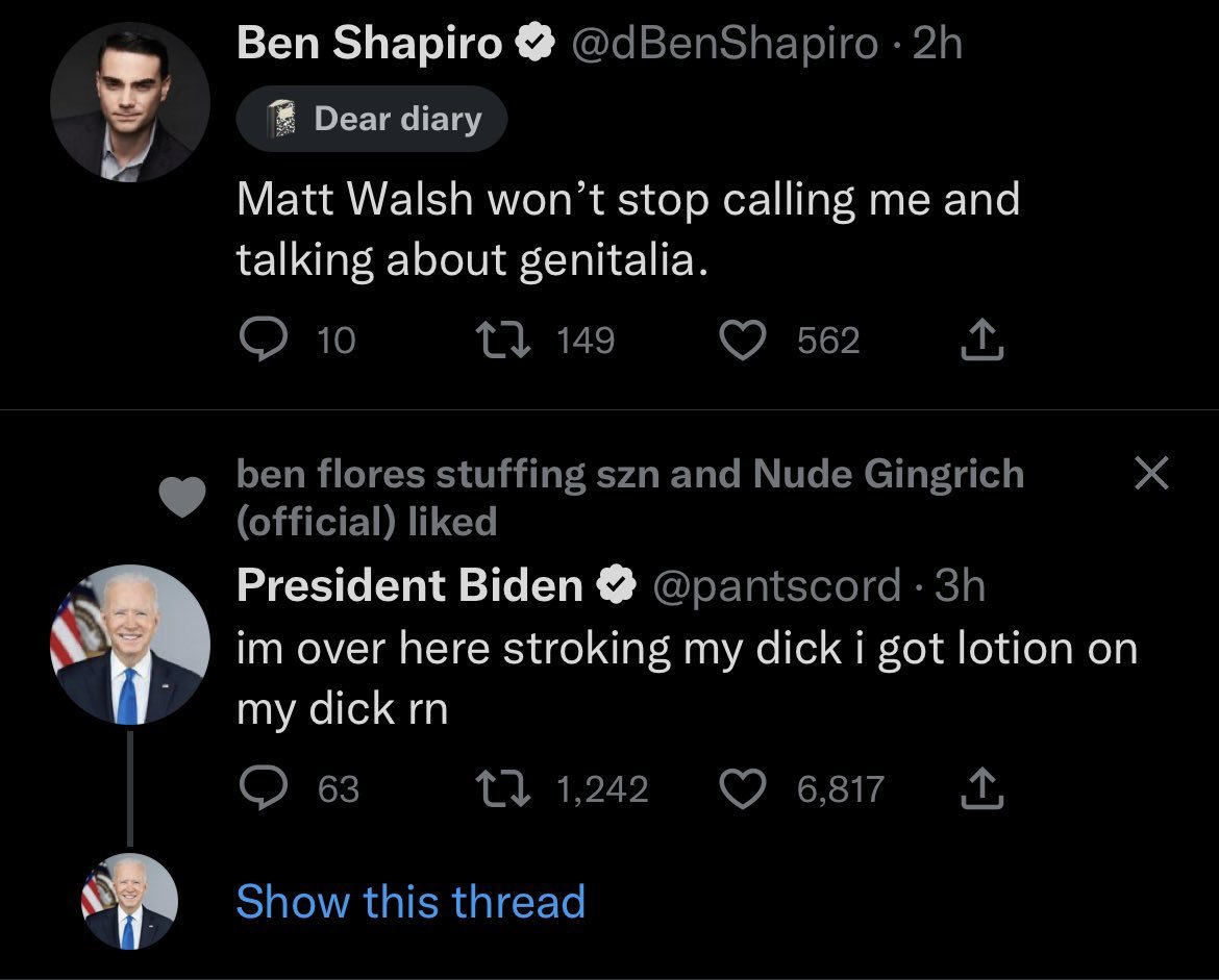 fake twitter posts - screenshot - Ben Shapiro Dear diary .2h Matt Walsh won't stop calling me and talking about genitalia. 10 149 ben flores stuffing szn and Nude Gingrich official d 562 1,242 President Biden . 3h im over here stroking my dick i got lotio