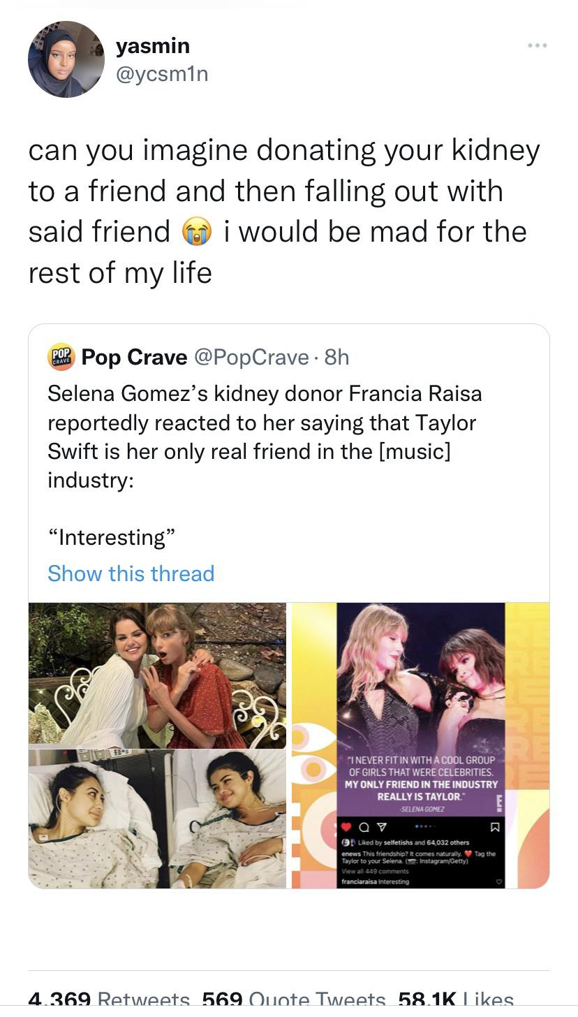 Music - yasmin can you imagine donating your kidney to a friend and then falling out with said friend i would be mad for the rest of my life Pop Crave Pop Crave . 8h Selena Gomez's kidney donor Francia Raisa reportedly reacted to her saying that Taylor Sw