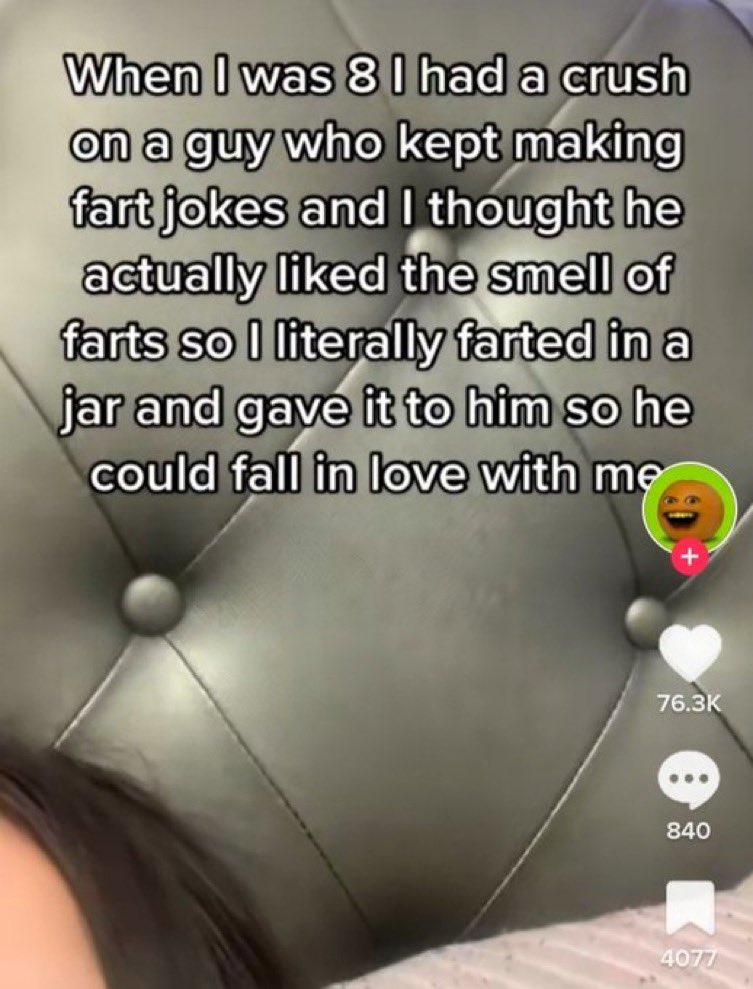 chaotic tiktok screenshots - mouth - When I was 8 I had a crush on a guy who kept making fart jokes and I thought he actually d the smell of farts so I literally farted in a jar and gave it to him so he could fall in love with me 840 4077