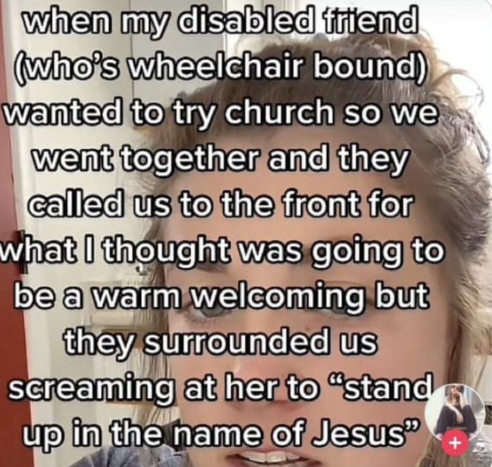 chaotic tiktok screenshots - head - when my disabled friend who's wheelchair bound wanted to try church so we went together and they called us to the front for what I thought was going to be a warm welcoming but they surrounded us screaming at her to "sta