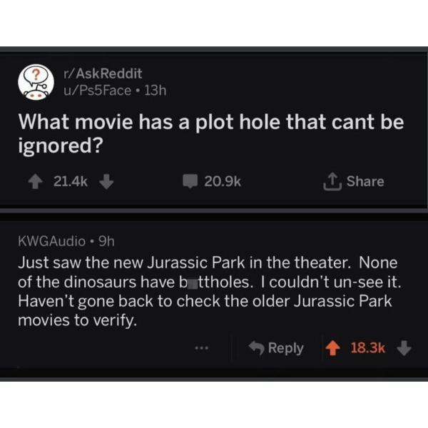 cool pics and funny memes - multimedia - rAskReddit uPs5Face 13h What movie has a plot hole that cant be ignored? KWGAudio 9h Just saw the new Jurassic Park in the theater. None of the dinosaurs have buttholes. I couldn't unsee it. Haven't gone back to ch