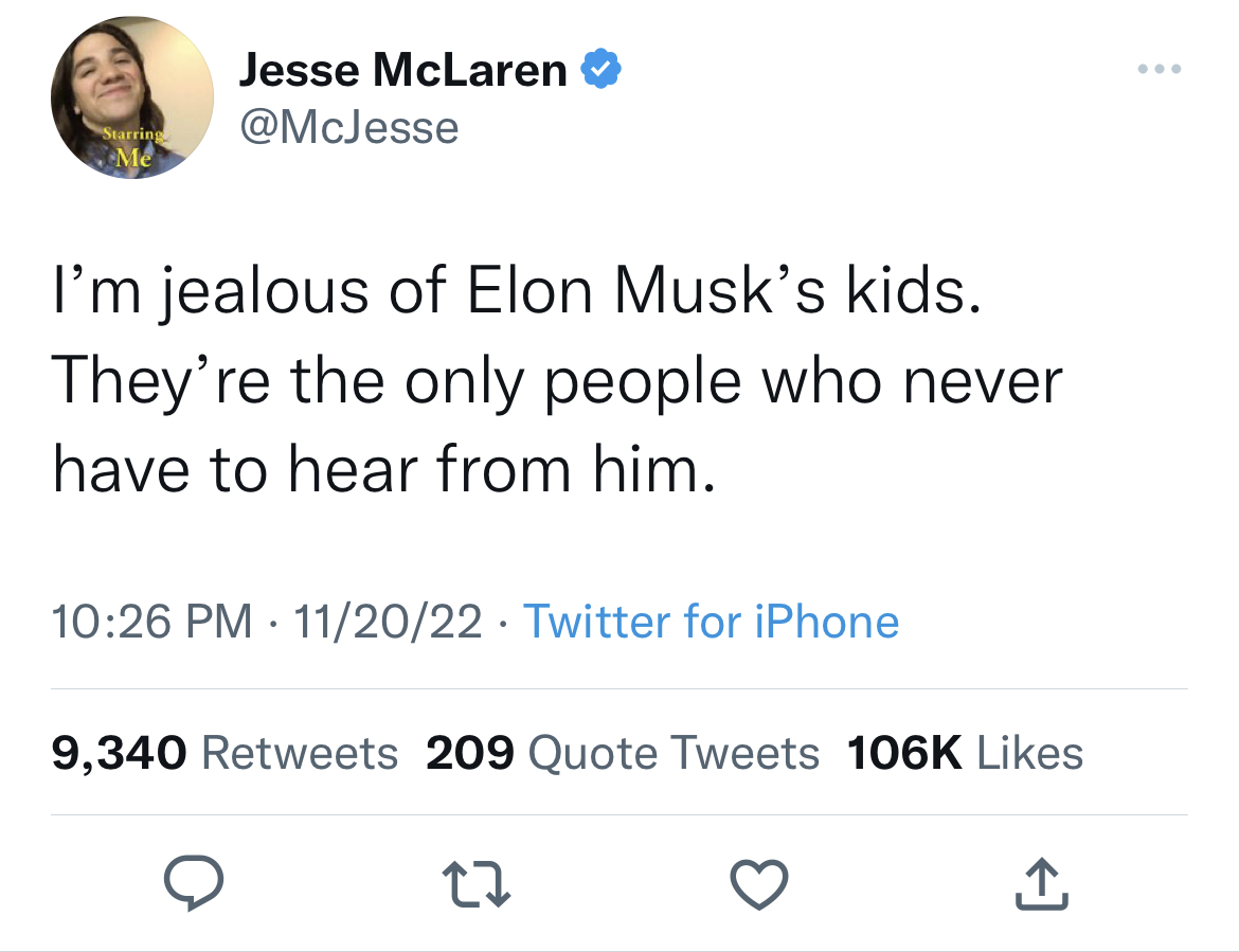 tweets roasting celebs - angle - Starring Me Jesse McLaren I'm jealous of Elon Musk's kids. They're the only people who never have to hear from him. 112022 Twitter for iPhone 9,340 209 Quote Tweets 22