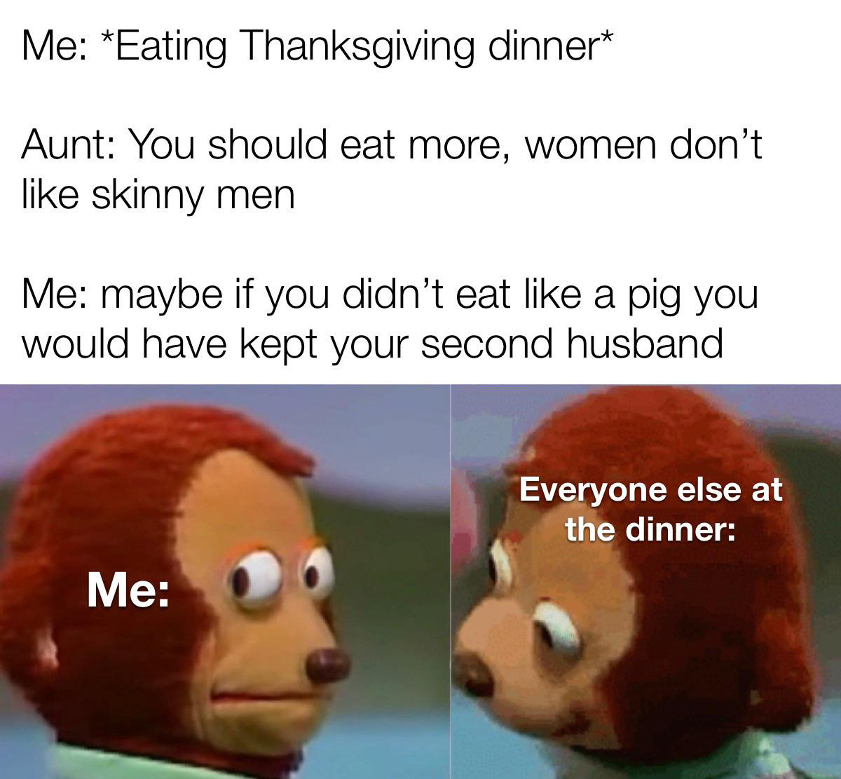 monday morning randomness - fauna - Me Eating Thanksgiving dinner Aunt You should eat more, women don't skinny men Me maybe if you didn't eat a pig you would have kept your second husband Me Everyone else at the dinner