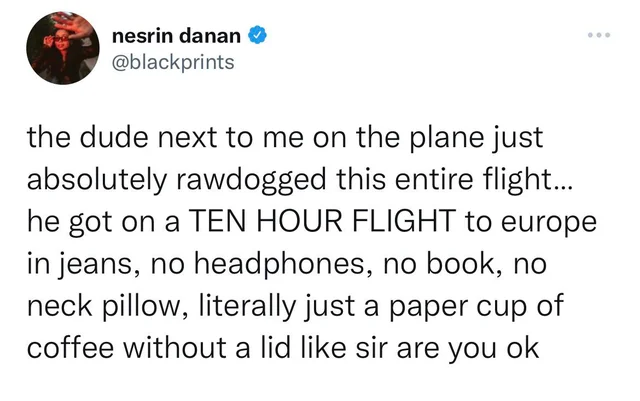 funny pics and memes - nesrin danan > ... the dude next to me on the plane just absolutely rawdogged this entire flight... he got on a Ten Hour Flight to europe in jeans, no headphones, no book, no neck pillow, literally just a paper cup of coffee without