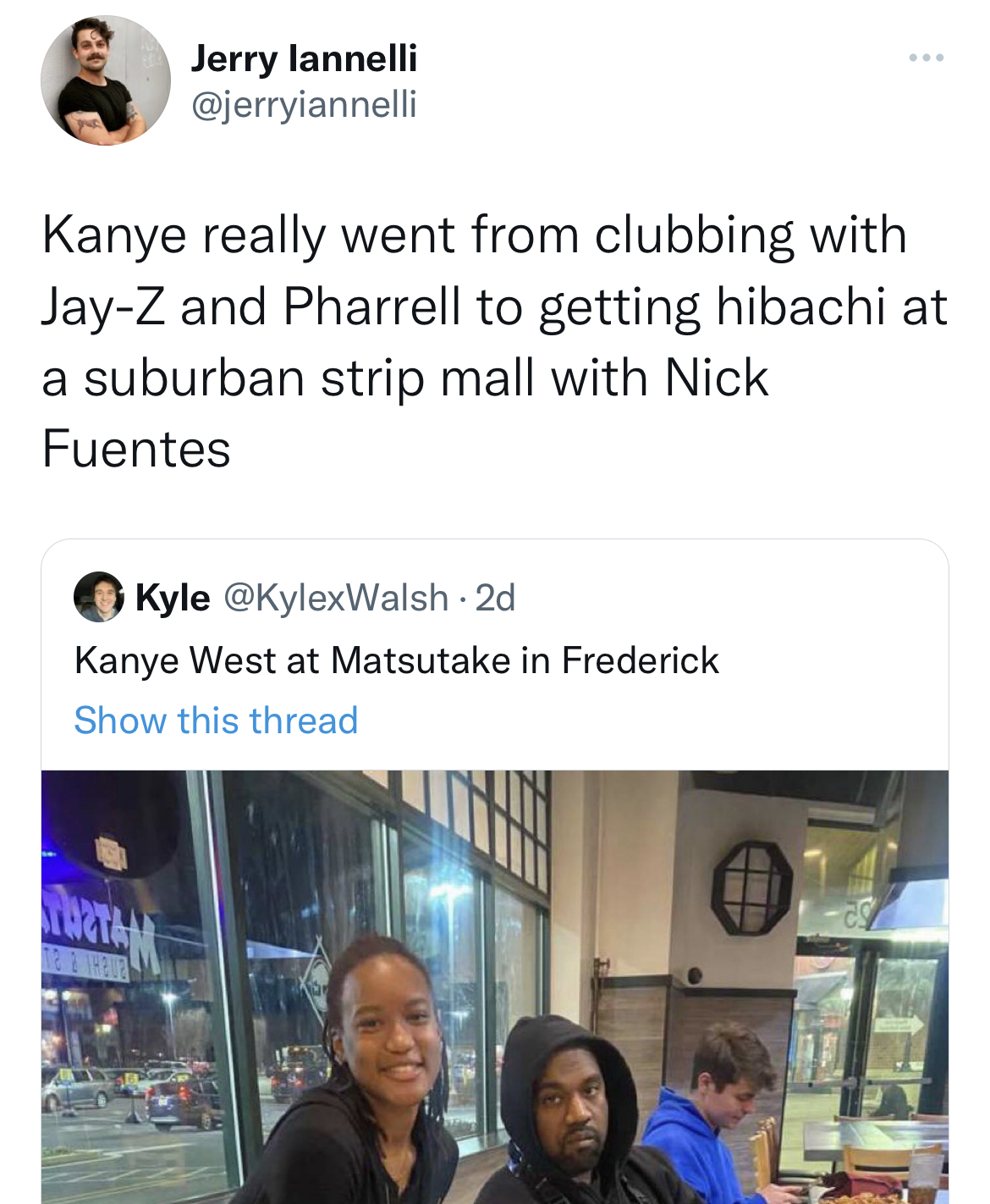 tweets roasting celebs - media - Jerry lannelli Kanye really went from clubbing with JayZ and Pharrell to getting hibachi at a suburban strip mall with Nick Fuentes Kyle . 2d Kanye West at Matsutake in Frederick Show this thread Uzta