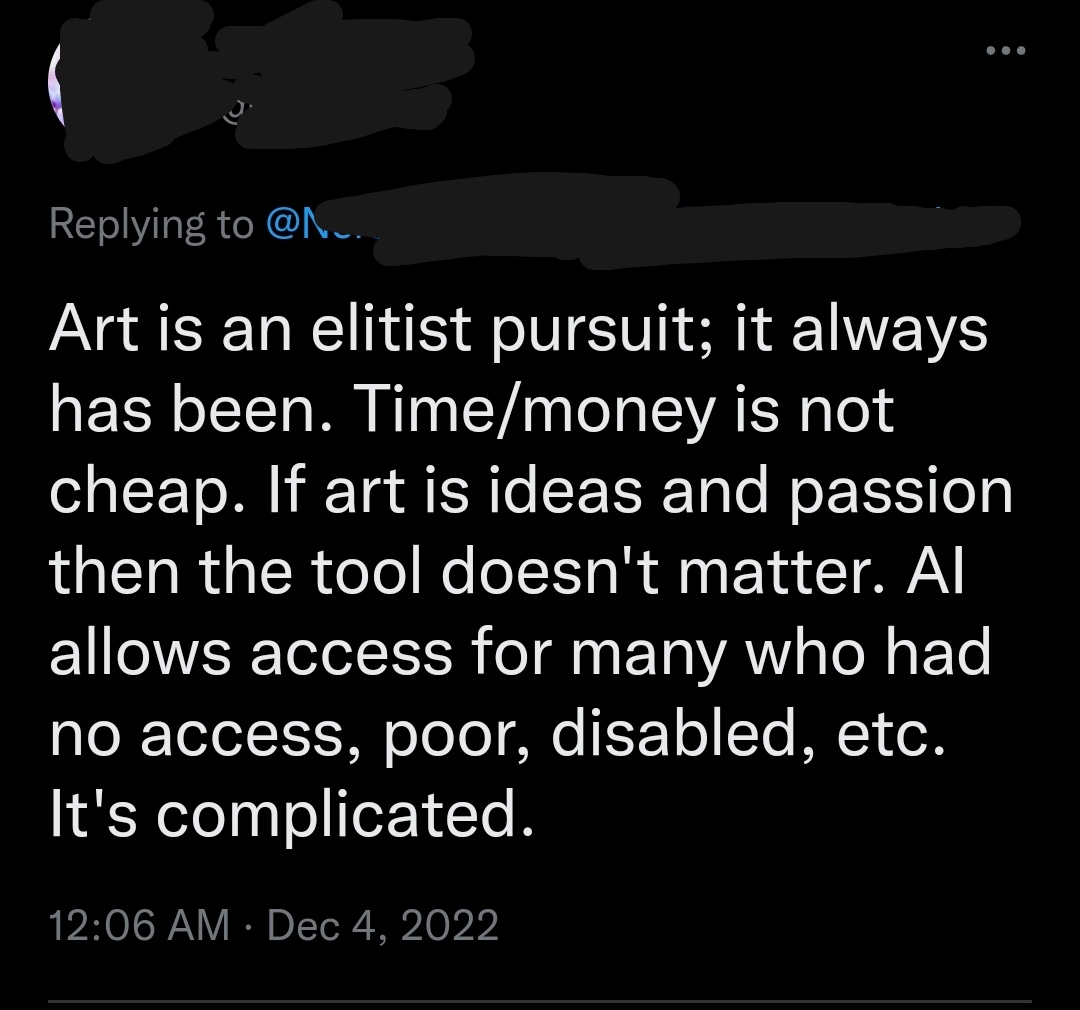twitter hot takes 2022 - talk show - it always Art is an elitist pursuit; has been. Timemoney is not cheap. If art is ideas and passion then the tool doesn't matter. Al allows access for many who had no access, poor, disabled, etc. It's complicated.