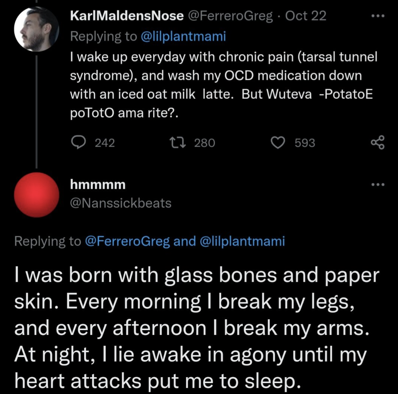 twitter hot takes 2022 - atmosphere - I wake up everyday with chronic pain tarsal tunnel syndrome, and wash my Ocd medication down with an iced oat milk latte. But Wuteva PotatoE poToto ama rite?. 242 1280 hmmmm 593 ... and I was born with glass bones and