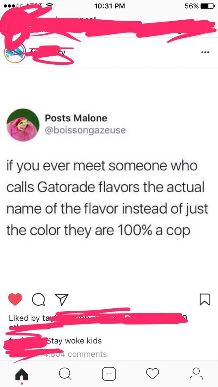 pics and memes daily dose - gatorade flavors tweet - Posts Malone d by ta if you ever meet someone who calls Gatorade flavors the actual name of the flavor instead of just the color they are 100% a cop Stay woke kids 1,004 Q 56%