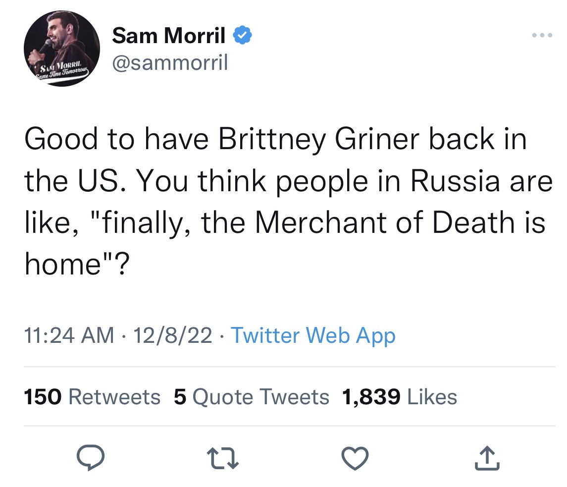 Tweets dunking on celebs - angle - Sam Morril Came Time Tomorrows Sam Morril Good to have Brittney Griner back in the Us. You think people in Russia are , "finally, the Merchant of Death is home"? 12822 Twitter Web App 150 5 Quote Tweets 1,839 22