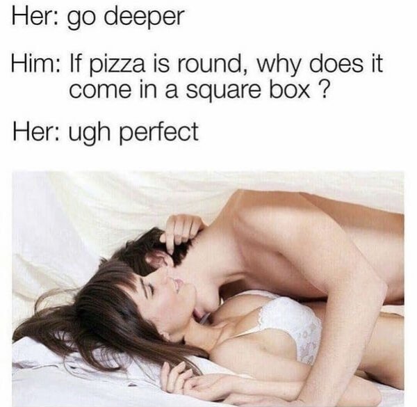 sex memes and dirty pics - deep sex meme - Her go deeper Him If pizza is round, why does it come in a square box? Her ugh perfect 20