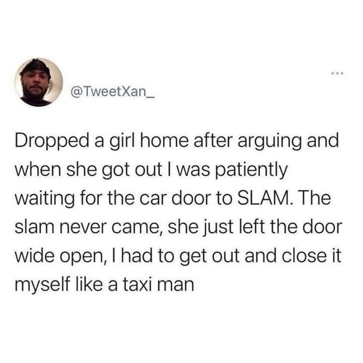 monday morning randomness - Dropped a girl home after arguing and when she got out I was patiently waiting for the car door to Slam. The slam never came, she just left the door wide open, I had to get out and close it myself a taxi man