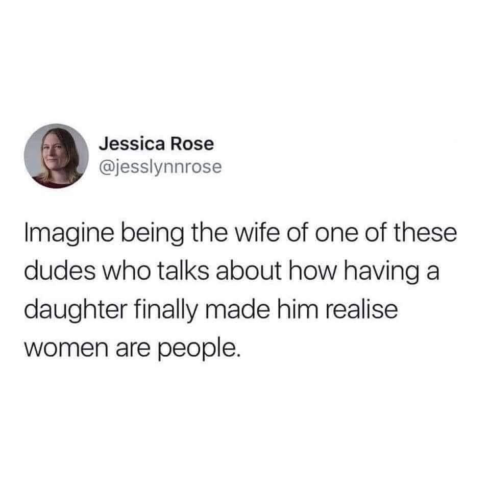 monday morning randomness - thoights of dog - Jessica Rose Imagine being the wife of one of these dudes who talks about how having a daughter finally made him realise women are people.