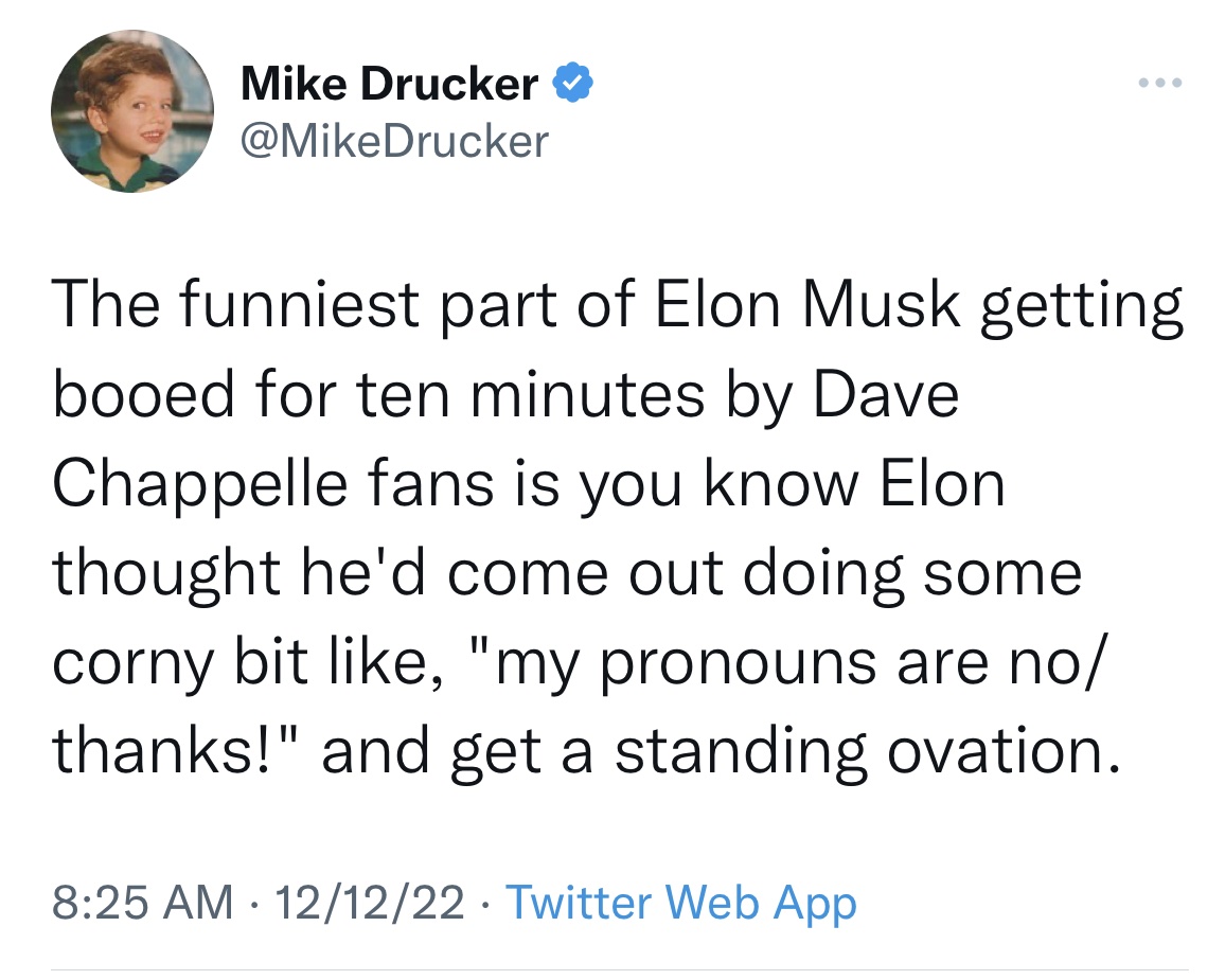 Tweets roasting celebs - angle - Mike Drucker The funniest part of Elon Musk getting booed for ten minutes by Dave Chappelle fans is you know Elon thought he'd come out doing some corny bit , "my pronouns are no thanks!" and get a standing ovation. 121222