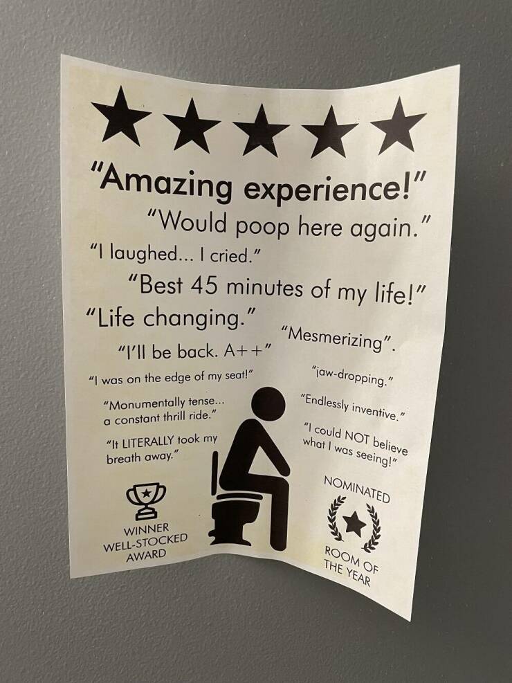 cool pics and memes - 5 star bathroom sign - "Amazing experience!" "Would poop here again." "I laughed... I cried." "Best 45 minutes of my life!" "Mesmerizing". "jawdropping." "Life changing." "I'll be back. A" "I was on the edge of my seat!" "Monumentall