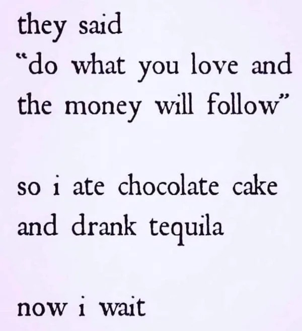 too true memes -  handwriting - they said "do what you love and the money will " so i ate chocolate cake and drank tequila now i wait