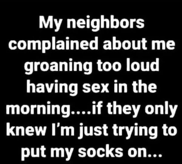 too true memes -  my neighbours complained about me groaning having sex - My neighbors complained about me groaning too loud having sex in the morning....if they only knew I'm just trying to put my socks on...