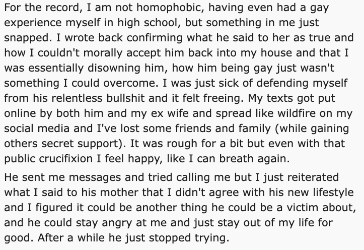 gay son disowned reddit - angle - For the record, I am not homophobic, having even had a gay experience myself in high school, but something in me just snapped. I wrote back confirming what he said to her as true and how I couldn't morally accept him back