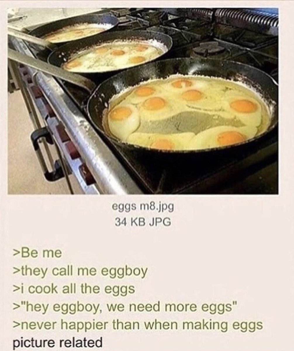 dudes posting their w's - egg boy greentext - eggs m8.jpg 34 Kb Jpg >Be me >they call me eggboy >i cook all the eggs >"hey eggboy, we need more eggs" >never happier than when making eggs picture related