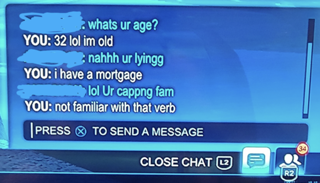 Crazy Gaming Chats - multimedia - whats ur age? You 32 lol im old nahhh ur lyingg You i have a mortgage lol Ur cappng fam You not familiar with that verb Press To Send A Message Close Cha
