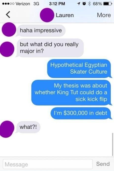text pranks - ...oo Verizon 3G haha impressive but what did you really major in? what?! Message Lauren 68% More Hypothetical Egyptian Skater Culture My thesis was about whether King Tut could do a sick kick flip I'm $300,000 in debt Send