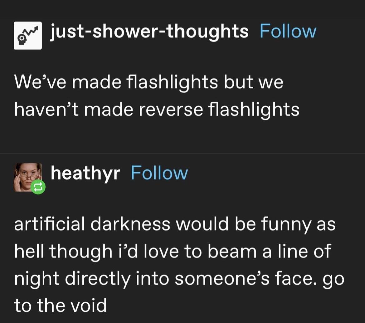 monday morning randomness memes - angle - justshowerthoughts We've made flashlights but we haven't made reverse flashlights heathyr artificial darkness would be funny as hell though i'd love to beam a line of night directly into someone's face. go to the 