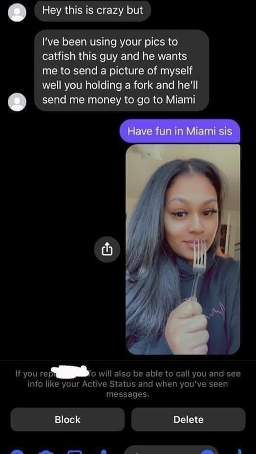 video - Hey this is crazy but I've been using your pics to catfish this guy and he wants me to send a picture of myself well you holding a fork and he'll send me money to go to Miami Have fun in Miami sis If you repo will also be able to call you and see 