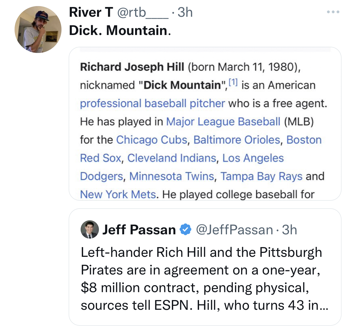 document - River T . 3h Dick. Mountain. Richard Joseph Hill born , nicknamed "Dick Mountain",1 is an American professional baseball pitcher who is a free agent. He has played in Major League Baseball Mlb for the Chicago Cubs, Baltimore Orioles, Boston Red