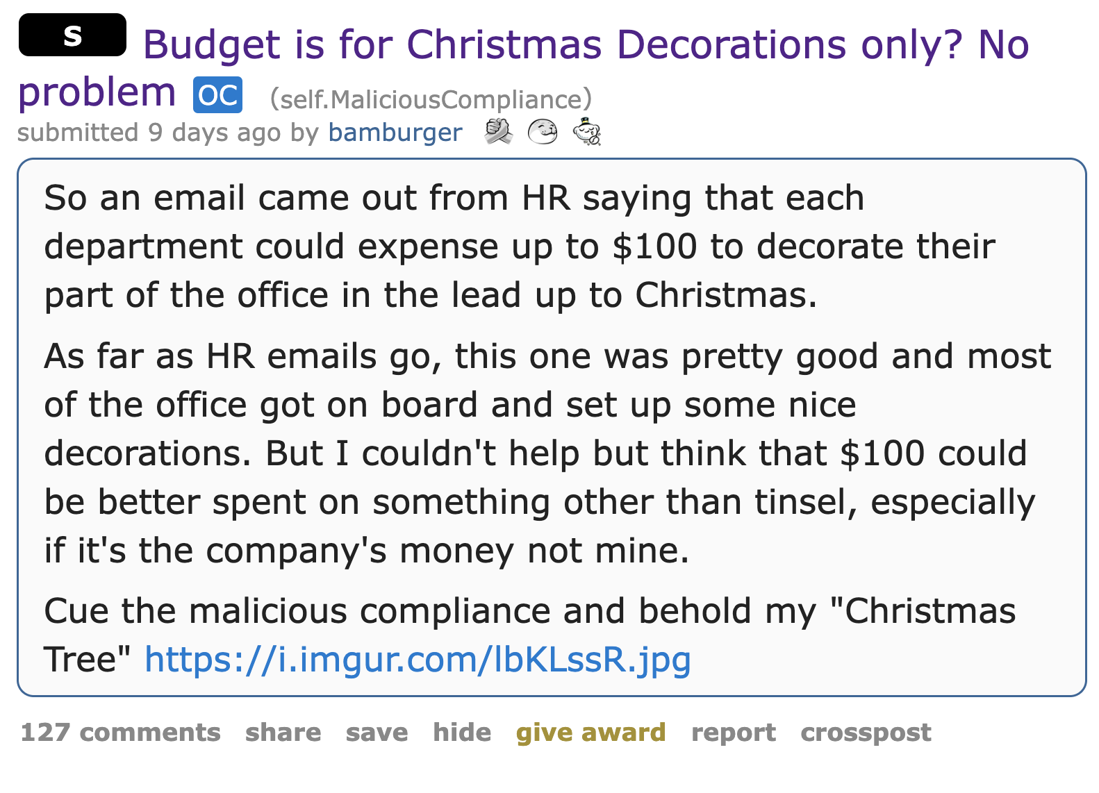 holiday Christmas budget malicious compliance - - S Budget is for Christmas Decorations only? No problem oc self.MaliciousCompliance submitted 9 days ago by bamburger So an email came out from Hr saying that each department could expense up to $100 to dec