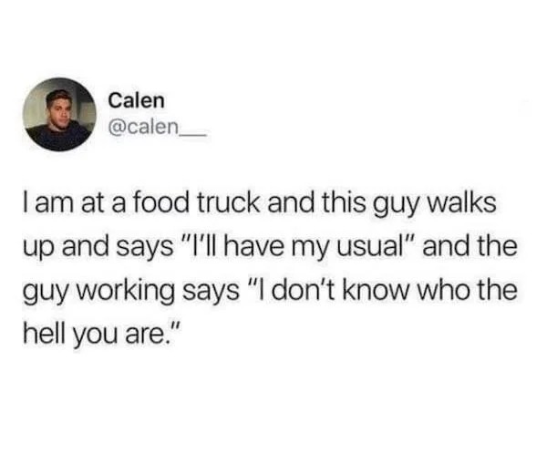 maximum cringe pics - cry when im mad - Calen I am at a food truck and this guy walks up and says "I'll have my usual" and the guy working says "I don't know who the hell you are."