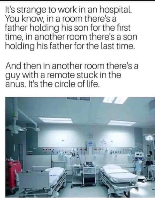 funny and cool pics - er circle of life - It's strange to work in an hospital. You know, in a room there's a father holding his son for the first time, in another room there's a son holding his father for the last time. And then in another room there's a 
