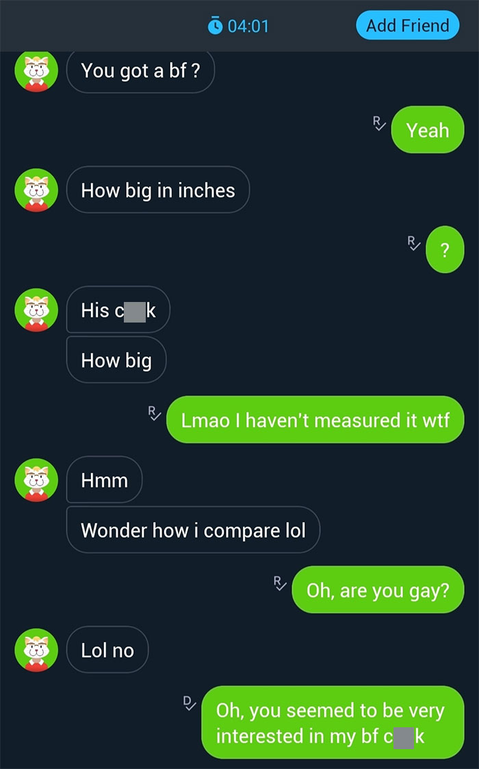 incel pick up lines - creepy dms - Xxx Xxx Xxx 83 3 31 You got a bf ? How big in inches His c k How big Hmm Lol no Wonder how i compare lol Add Friend Yeah Lmao I haven't measured it wtf Oh, are you gay? Oh, you seemed to be very interested in my bf c k