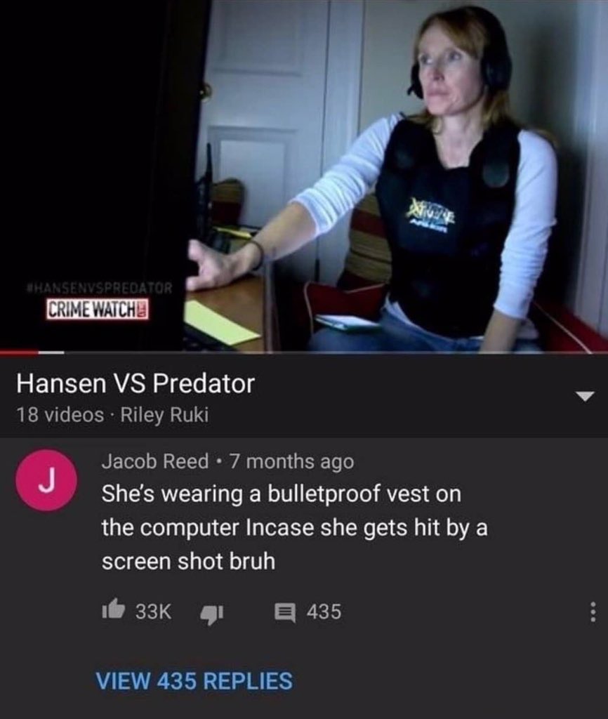 funny and savage youtube comments --  Bulletproof vest - Crime Watche Hansen Vs Predator 18 videos Riley Ruki J Jacob Reed 7 months ago She's wearing a bulletproof vest on the computer Incase she gets hit by a screen shot bruh 33K View 435 Replies K 435