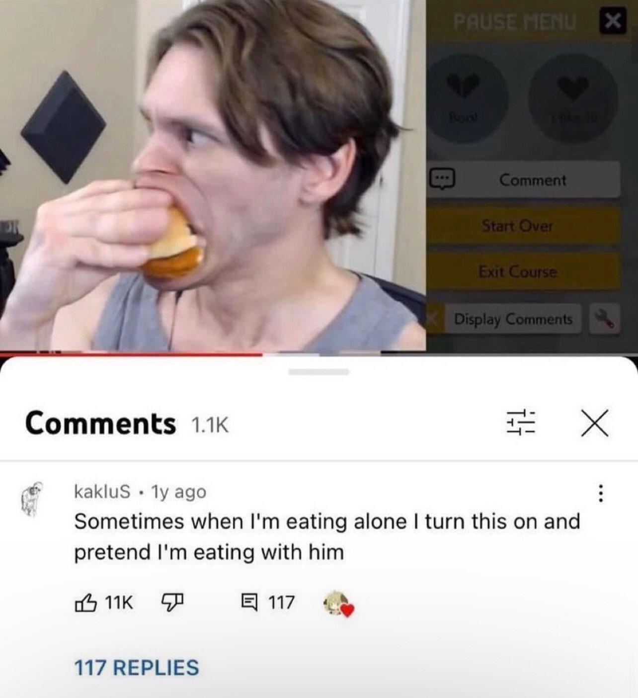 funny and savage youtube comments - jaw - 11K Pause Menu 117 Replies Comment Start Over Exit Course Display kaklus 1y ago Sometimes when I'm eating alone I turn this on and pretend I'm eating with him 117 X