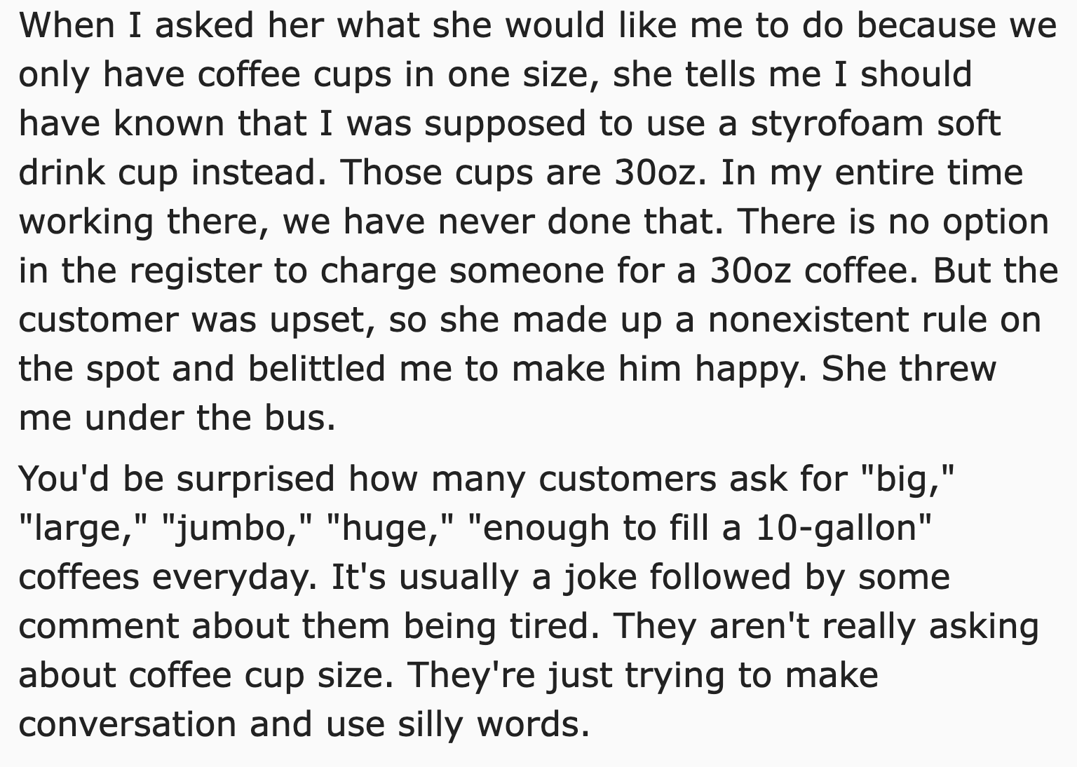 malicious compliance free coffee - angle - When I asked her what she would me to do because we only have coffee cups in one size, she tells me I should have known that I was supposed to use a styrofoam soft drink cup instead. Those cups are 30oz. In my en