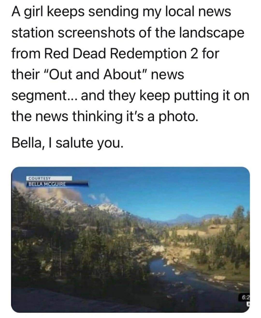 red dead redemption 2 local news - A girl keeps sending my local news station screenshots of the landscape from Red Dead Redemption 2 for their "Out and About" news segment... and they keep putting it on the news thinking it's a photo. Bella, I salute you
