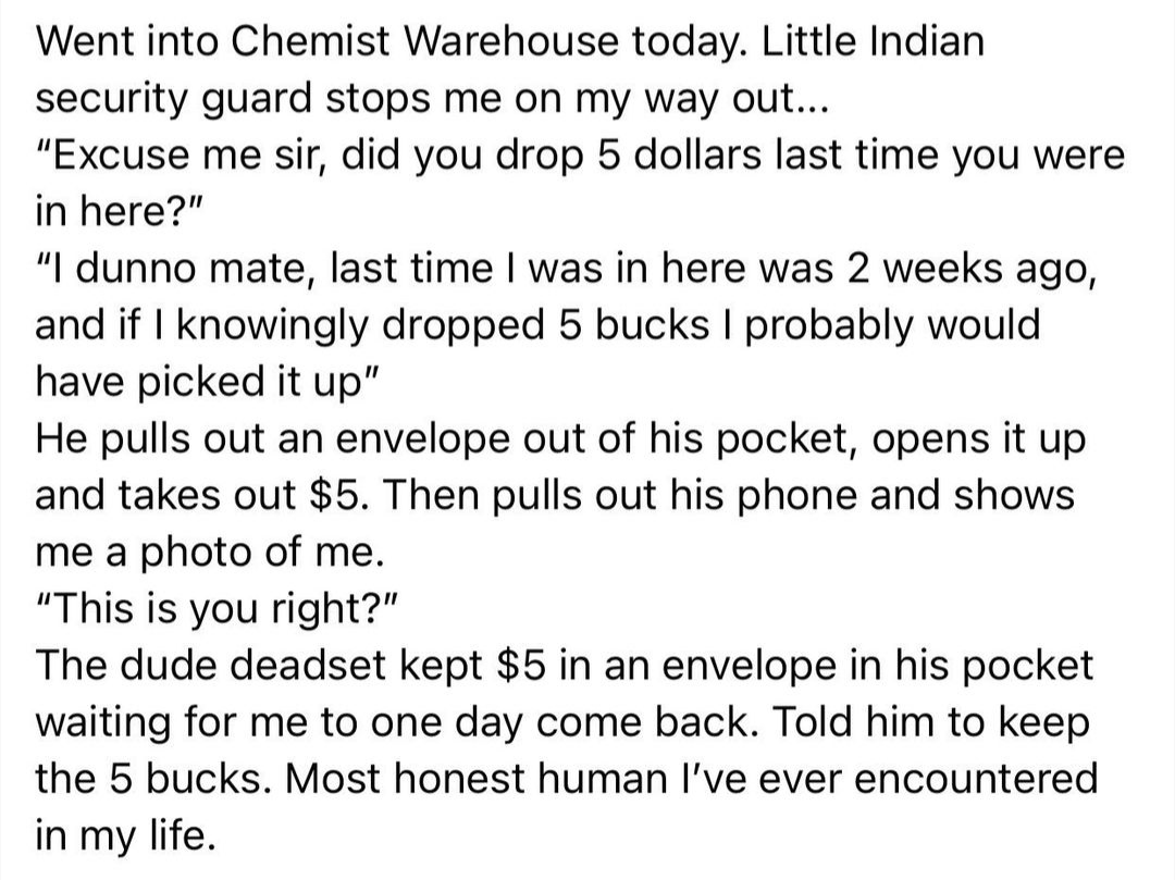 Chemical reaction - Went into Chemist Warehouse today. Little Indian security guard stops me on my way out... "Excuse me sir, did you drop 5 dollars last time you were in here?" "I dunno mate, last time I was in here was 2 weeks ago, and if I knowingly dr