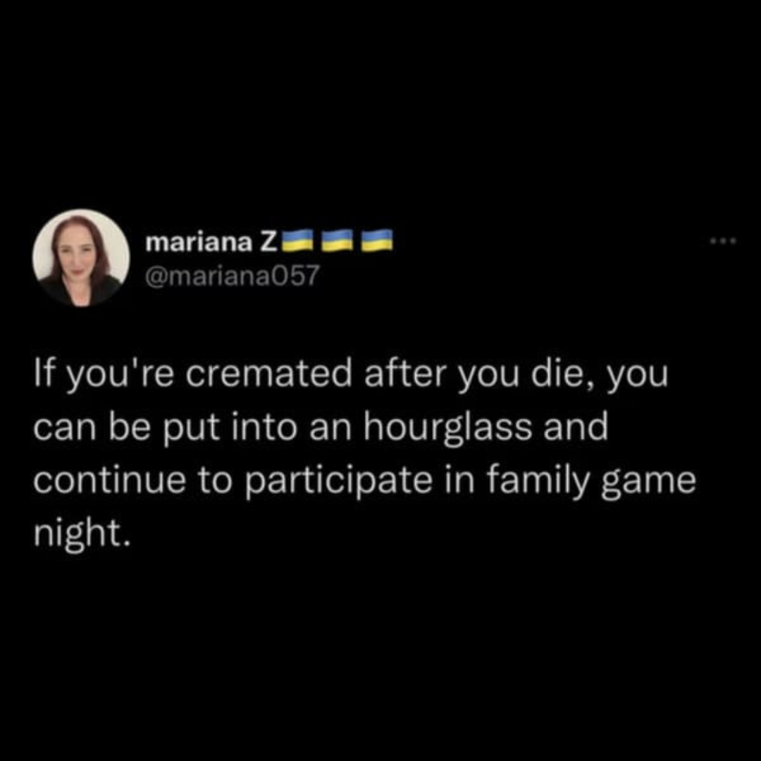 Funny meme - mariana Z If you're cremated after you die, you can be put into an hourglass and continue to participate in family game night.