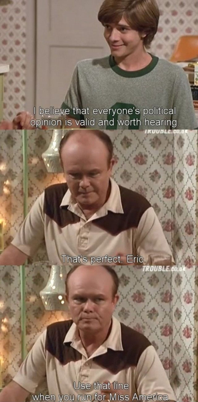 eric forman memes - I believe that everyone's political opinion is valid and worth hearing. Ikuuble.Co.Uk That's perfect, Eric. Trouble.Co.Uk Use that line when you run for Miss America.