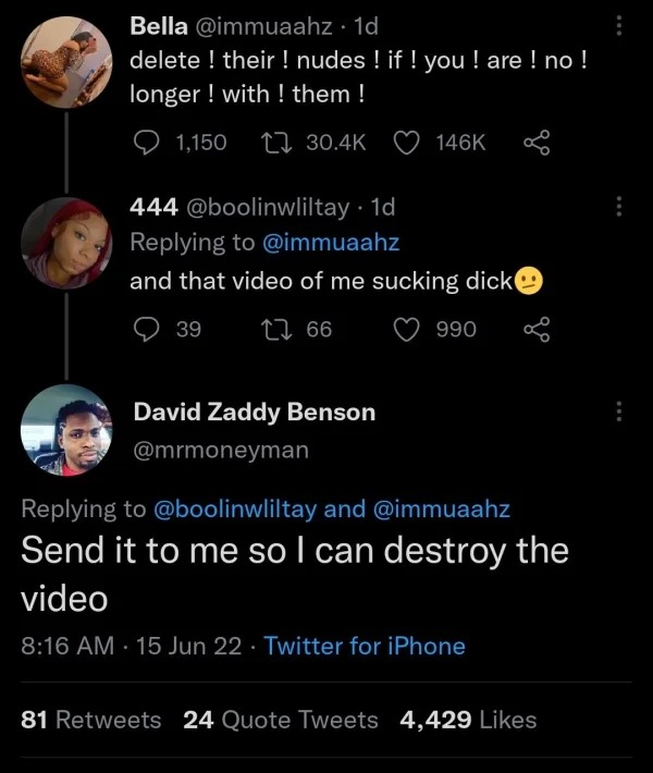 spicy sex memes - screenshot - Bella . 1d delete! their ! nudes ! if ! you ! are ! no ! longer ! with ! them ! 1,150 444 . 1d and that video of me sucking dick 39 66 David Zaddy Benson 990 and Send it to me so I can destroy the video 15 Jun 22 Twitter for